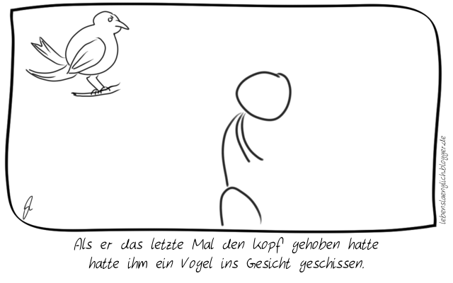Als er das letzte Mal den Kopf gehoben hatte hatte ihm ein Vogel ins Gesicht geschissen.