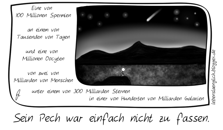 Eine von 100 Millionen Spermien an einem von Tausenden von Tagen und eine von Millionen Oocyten von zwei von Milliarden von Menschen  unter einem von 300 Milliarden Sternen in einer von Hunderten von Milliarden Galaxien. Sein Pech war einfach nicht zu fassen.