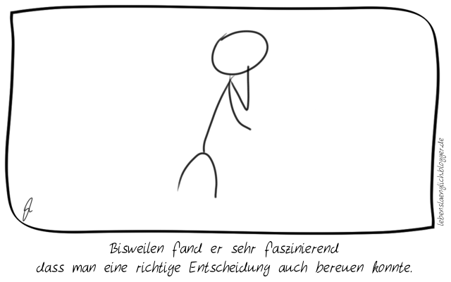 Bisweilen fand er sehr faszinierend dass man eine richtige Entscheidung auch bereuen konnte.